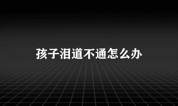孩子泪道不通怎么办