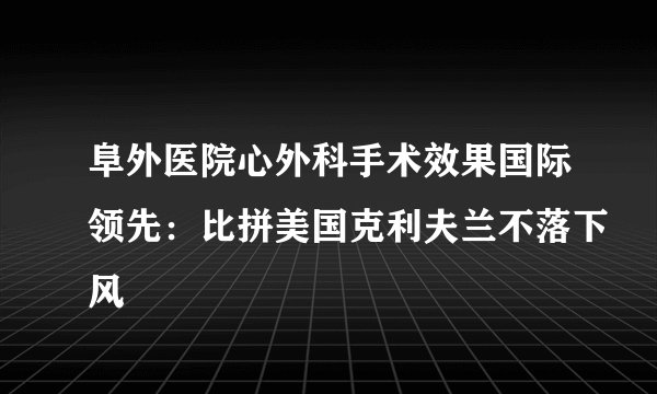 阜外医院心外科手术效果国际领先：比拼美国克利夫兰不落下风