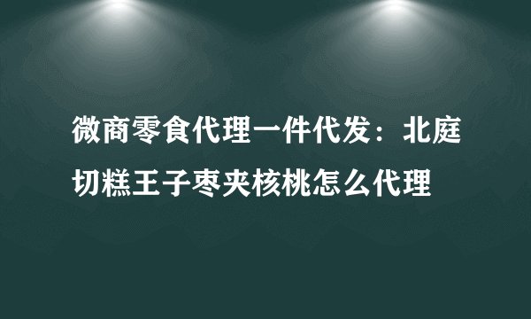 微商零食代理一件代发：北庭切糕王子枣夹核桃怎么代理