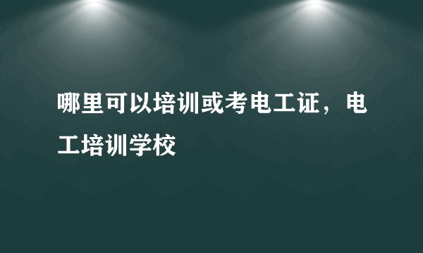 哪里可以培训或考电工证，电工培训学校