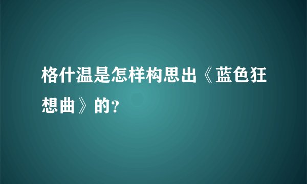 格什温是怎样构思出《蓝色狂想曲》的？