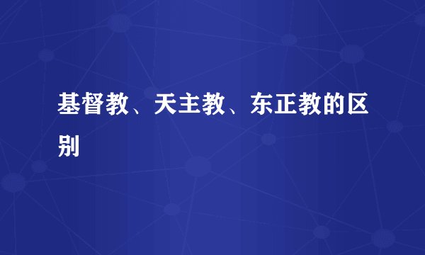 基督教、天主教、东正教的区别