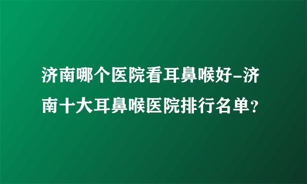 济南哪个医院看耳鼻喉好-济南十大耳鼻喉医院排行名单？
