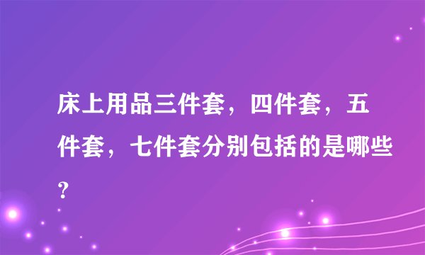 床上用品三件套，四件套，五件套，七件套分别包括的是哪些？