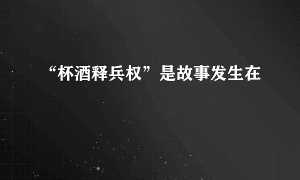 “杯酒释兵权”是故事发生在
