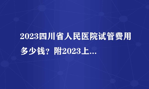 2023四川省人民医院试管费用多少钱？附2023上半年最新数据参考
