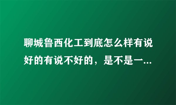 聊城鲁西化工到底怎么样有说好的有说不好的，是不是一年转正，转正后一月多少钱啊，没转正多少钱，