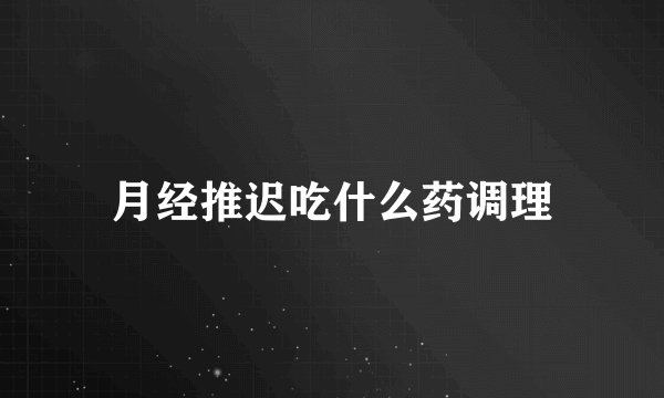月经推迟吃什么药调理
