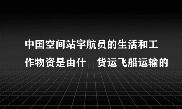 中国空间站宇航员的生活和工作物资是由什麼货运飞船运输的