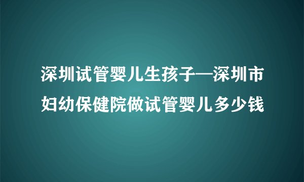 深圳试管婴儿生孩子—深圳市妇幼保健院做试管婴儿多少钱