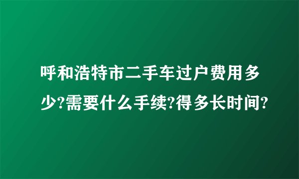 呼和浩特市二手车过户费用多少?需要什么手续?得多长时间?