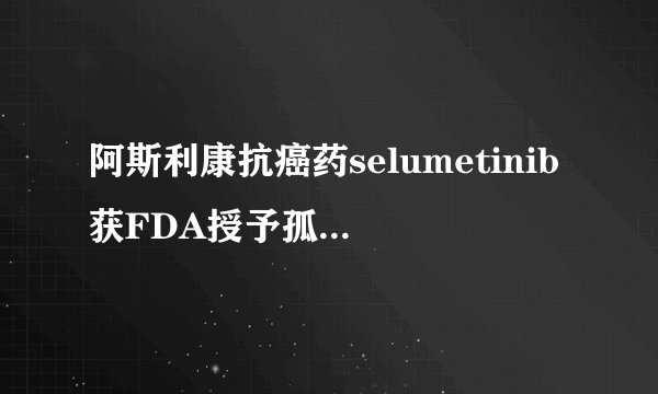 阿斯利康抗癌药selumetinib获FDA授予孤儿药资格认定