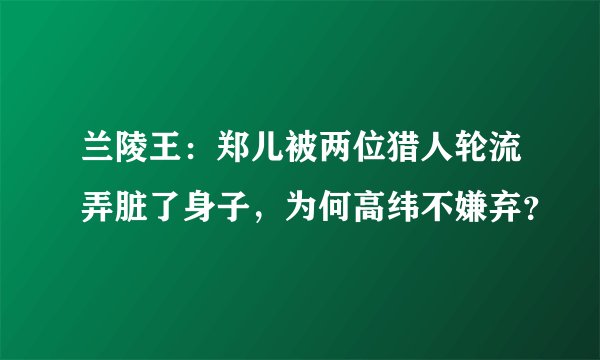 兰陵王：郑儿被两位猎人轮流弄脏了身子，为何高纬不嫌弃？