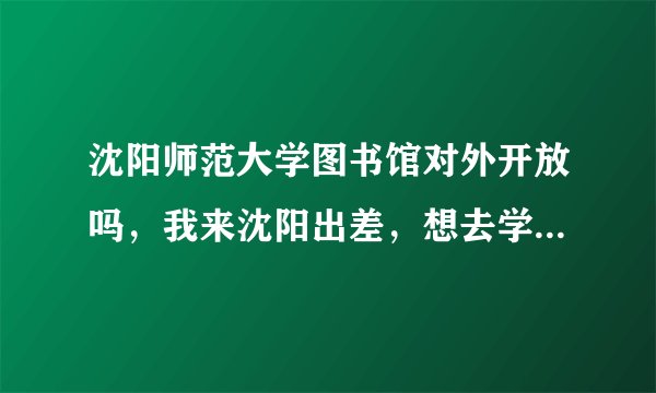 沈阳师范大学图书馆对外开放吗，我来沈阳出差，想去学校借书可以吗，可以的话需要办理什么手续吗？谢谢？
