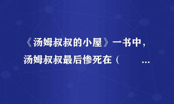 《汤姆叔叔的小屋》一书中，汤姆叔叔最后惨死在（　　）。A. 香蕉种植园B. 棉花种植园C. 橡胶种植园D. 玫瑰种植园