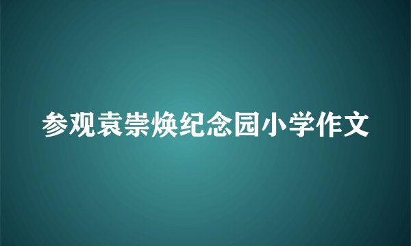 参观袁崇焕纪念园小学作文