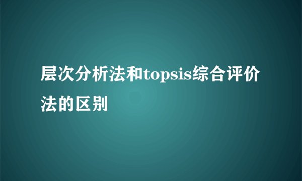 层次分析法和topsis综合评价法的区别