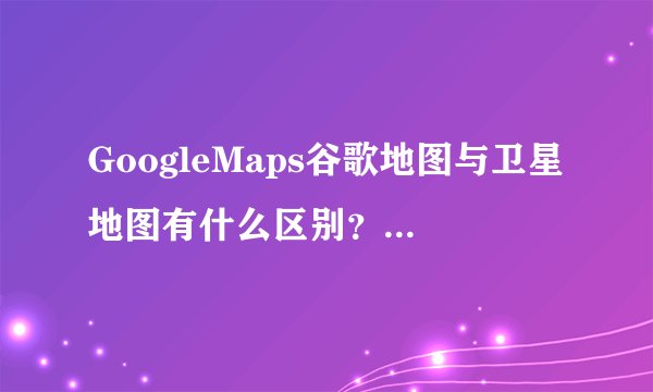 GoogleMaps谷歌地图与卫星地图有什么区别？GoogleMaps谷歌地图与GoogldMaps卫星地图有什么区别？
