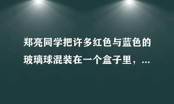郑亮同学把许多红色与蓝色的玻璃球混装在一个盒子里，盒子里的玻璃球除颜色外其余都一样，然后连续摸了20次（摸1次放回再摸），其中14次摸的是红球，6次摸的是篮球，那么盒子里可能是    球多，    球少.