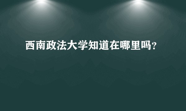 西南政法大学知道在哪里吗？
