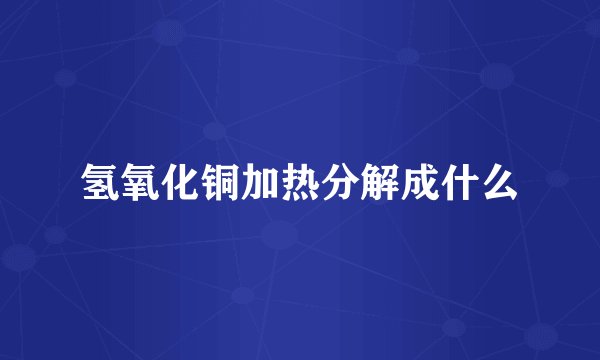 氢氧化铜加热分解成什么