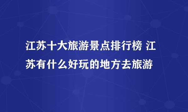 江苏十大旅游景点排行榜 江苏有什么好玩的地方去旅游