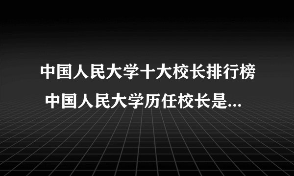 中国人民大学十大校长排行榜 中国人民大学历任校长是谁 人大历任校长名单