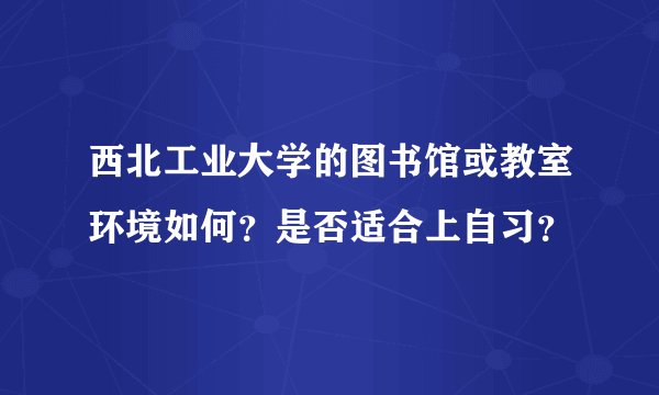 西北工业大学的图书馆或教室环境如何？是否适合上自习？