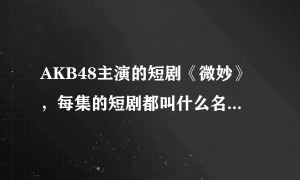 AKB48主演的短剧《微妙》，每集的短剧都叫什么名字？？每集都有哪些演员参加拍摄
