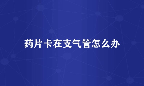 药片卡在支气管怎么办