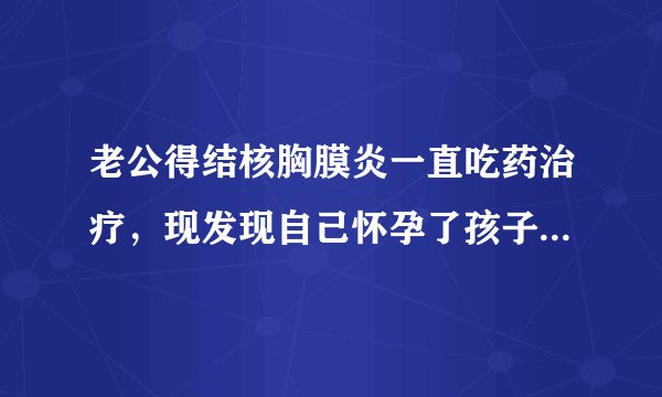 老公得结核胸膜炎一直吃药治疗，现发现自己怀孕了孩子能要么》？