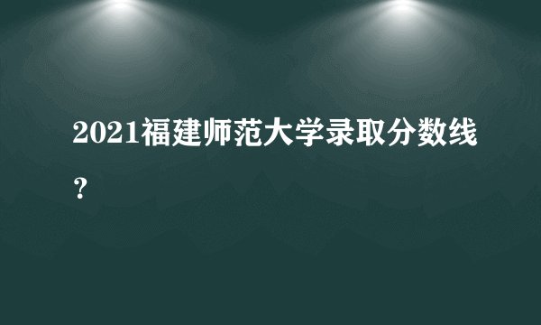 2021福建师范大学录取分数线？