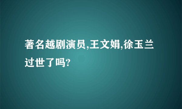 著名越剧演员,王文娟,徐玉兰过世了吗?