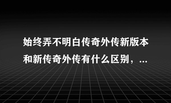 始终弄不明白传奇外传新版本和新传奇外传有什么区别，谁给解释下。