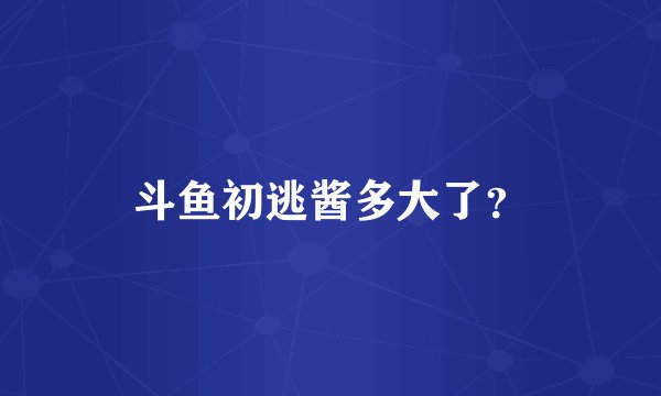斗鱼初逃酱多大了？