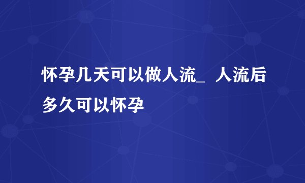 怀孕几天可以做人流_  人流后多久可以怀孕