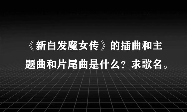 《新白发魔女传》的插曲和主题曲和片尾曲是什么？求歌名。