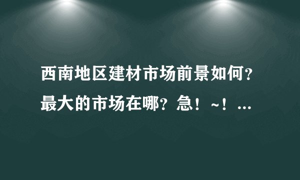 西南地区建材市场前景如何？最大的市场在哪？急！~！~急！~