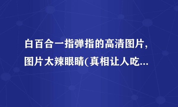 白百合一指弹指的高清图片,图片太辣眼睛(真相让人吃惊)_飞外