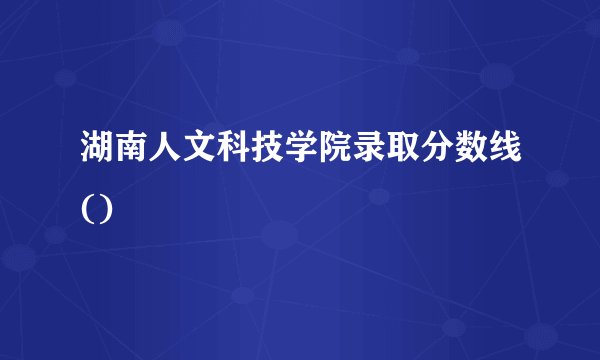 湖南人文科技学院录取分数线()