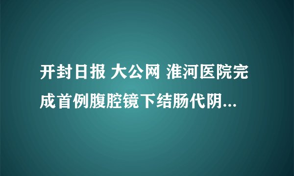 开封日报 大公网 淮河医院完成首例腹腔镜下结肠代阴道再造术