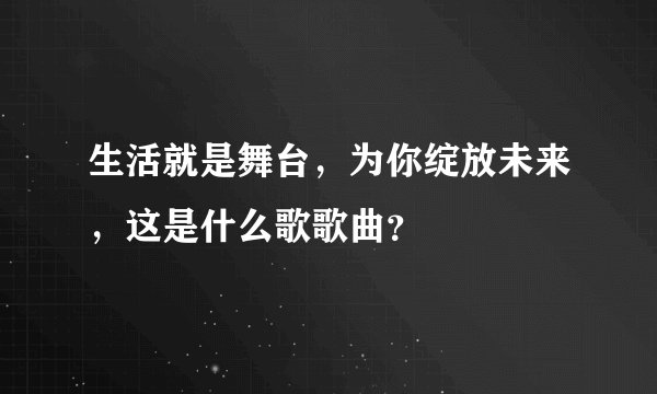 生活就是舞台，为你绽放未来，这是什么歌歌曲？