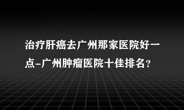 治疗肝癌去广州那家医院好一点-广州肿瘤医院十佳排名？
