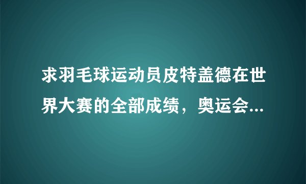 求羽毛球运动员皮特盖德在世界大赛的全部成绩，奥运会世锦赛之类的