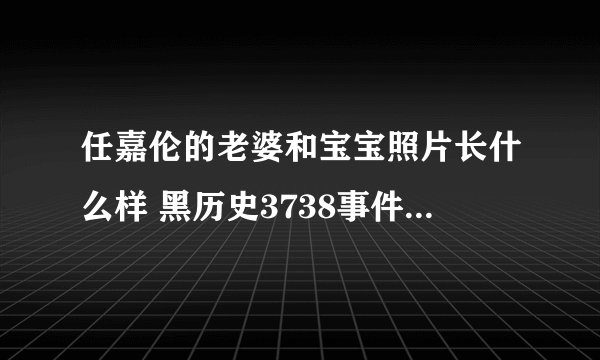 任嘉伦的老婆和宝宝照片长什么样 黑历史3738事件真相是什么