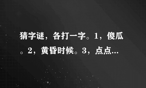 猜字谜，各打一字。1，傻瓜。2，黄昏时候。3，点点萤火照江边。4，拇指触电