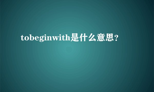 tobeginwith是什么意思？