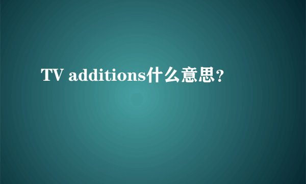 TV additions什么意思？