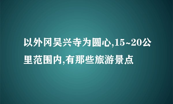 以外冈吴兴寺为圆心,15~20公里范围内,有那些旅游景点