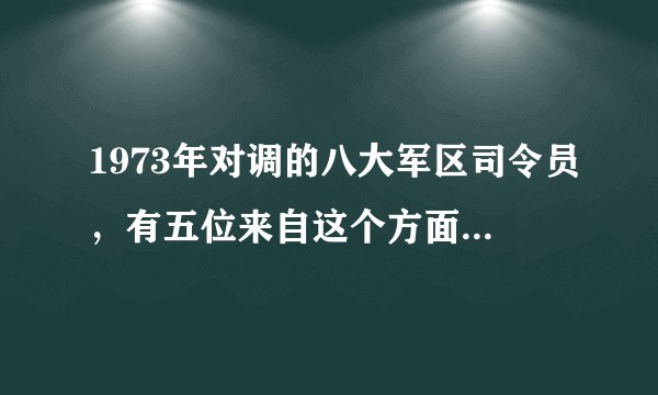 1973年对调的八大军区司令员，有五位来自这个方面军，厉害了